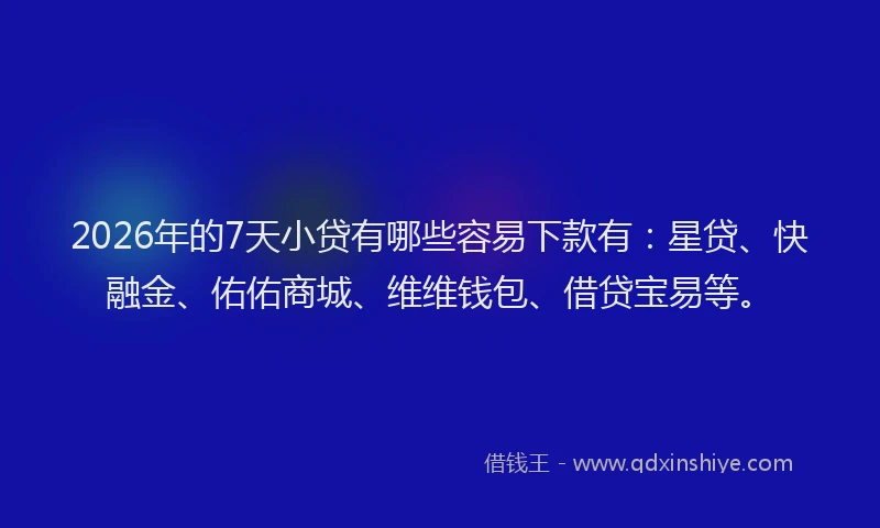 2026年的7天小贷有哪些容易下款有：星贷、快融金、佑佑商城、维维钱包、借贷宝易等。