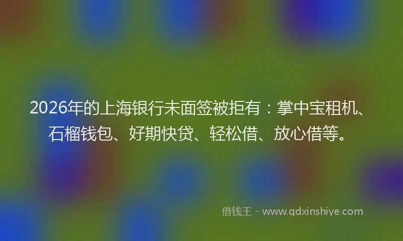 2026年的上海银行未面签被拒有：掌中宝租机、石榴钱包、好期快贷、轻松借、放心借等。