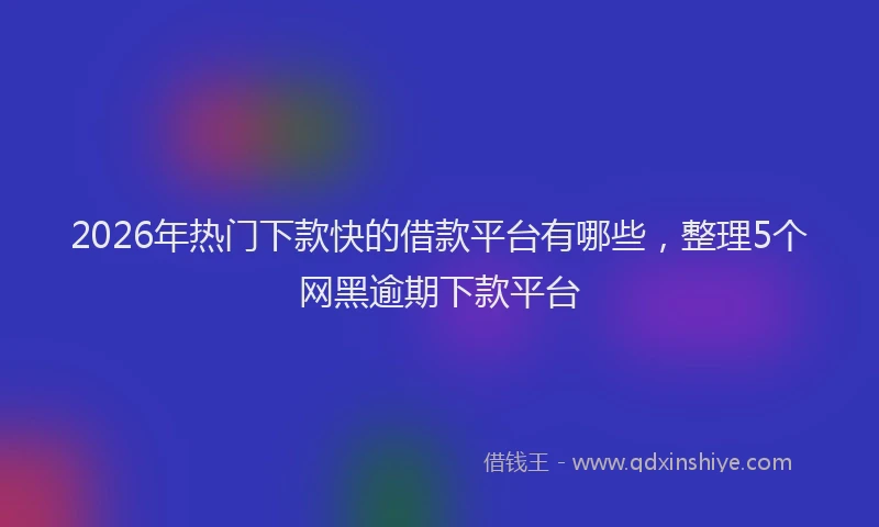 2026年热门下款快的借款平台有哪些，整理5个网黑逾期下款平台