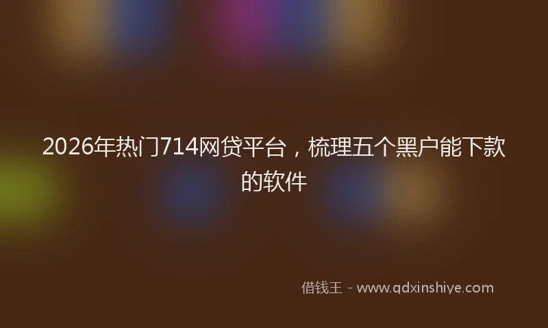2026年热门714网贷平台，梳理五个黑户能下款的软件