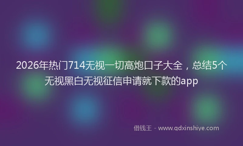 2026年热门714无视一切高炮口子大全，总结5个无视黑白无视征信申请就下款的app