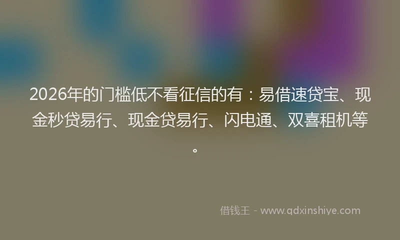 2026年的门槛低不看征信的有：易借速贷宝、现金秒贷易行、现金贷易行、闪电通、双喜租机等。