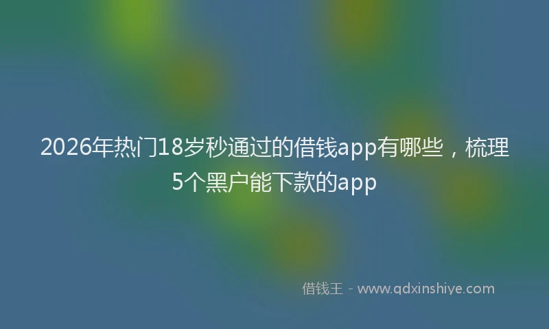 2026年热门18岁秒通过的借钱app有哪些，梳理5个黑户能下款的app