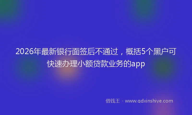 2026年最新银行面签后不通过，概括5个黑户可快速办理小额贷款业务的app