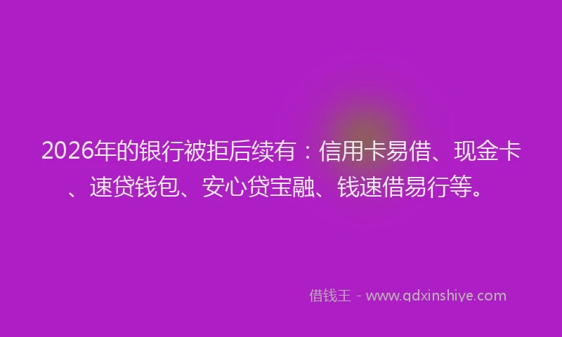 2026年的银行被拒后续有：信用卡易借、现金卡、速贷钱包、安心贷宝融、钱速借易行等。