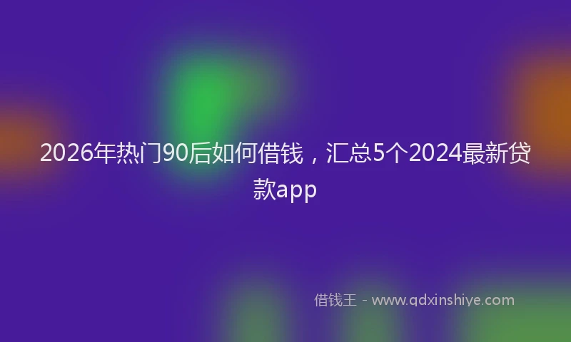 2026年热门90后如何借钱，汇总5个2024最新贷款app