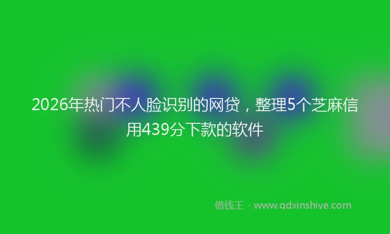 2026年热门不人脸识别的网贷，整理5个芝麻信用439分下款的软件