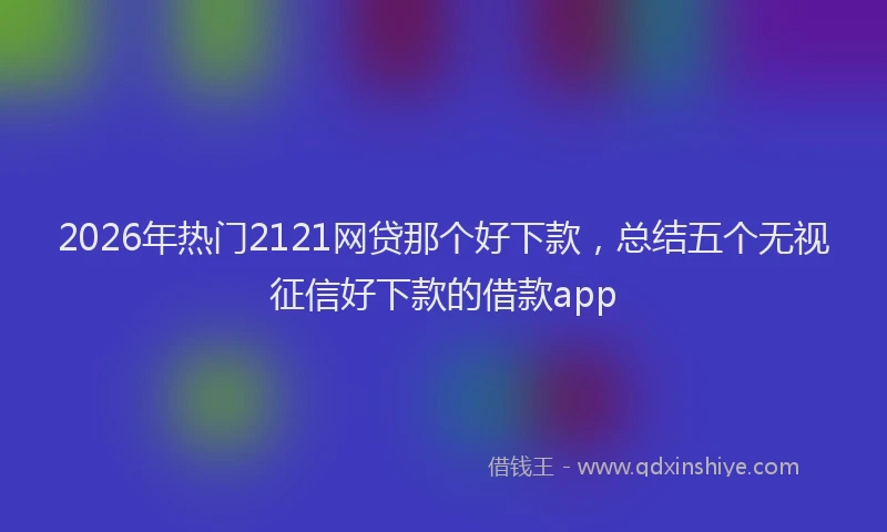 2026年热门2121网贷那个好下款，总结五个无视征信好下款的借款app