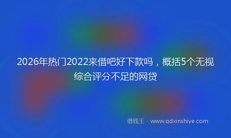 2026年热门2022来借吧好下款吗，概括5个无视综合评分不足的网贷
