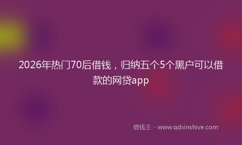 2026年热门70后借钱，归纳五个5个黑户可以借款的网贷app