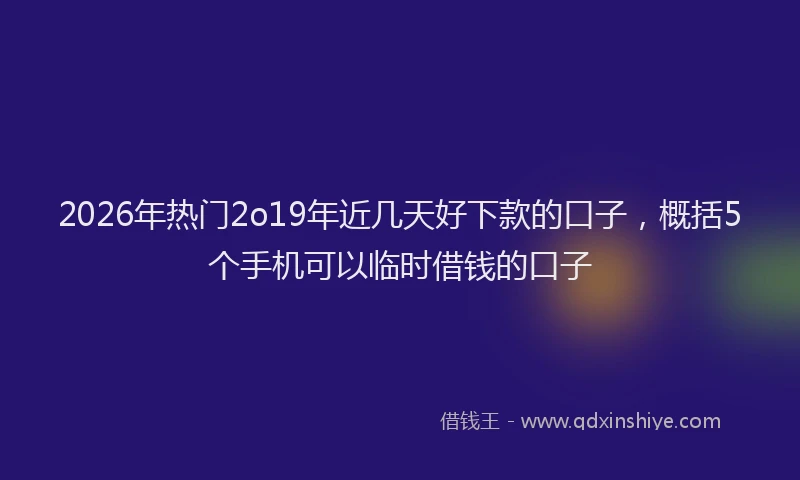 2026年热门2o19年近几天好下款的口子，概括5个手机可以临时借钱的口子