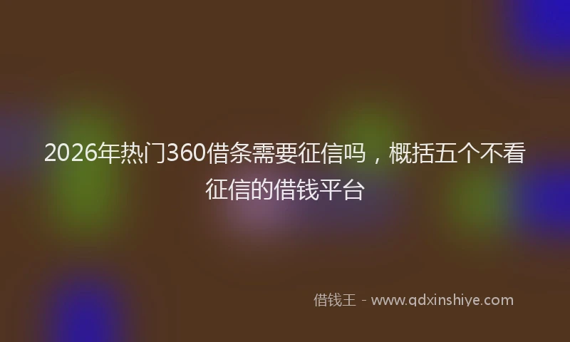 2026年热门360借条需要征信吗，概括五个不看征信的借钱平台