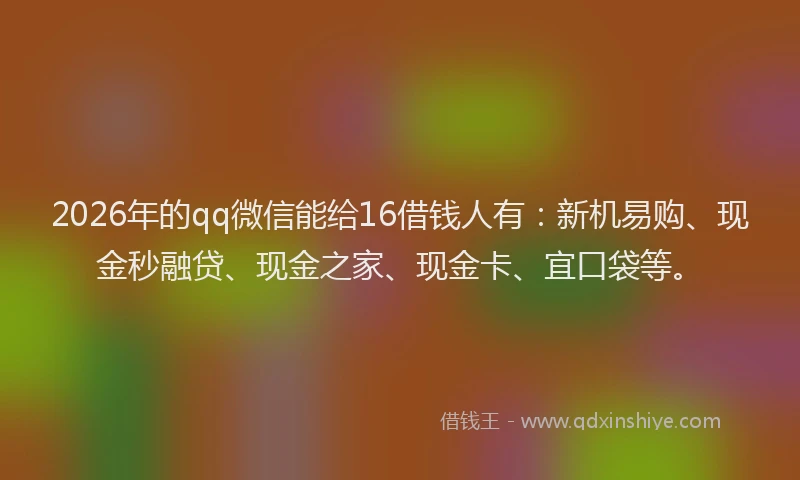 2026年的qq微信能给16借钱人有：新机易购、现金秒融贷、现金之家、现金卡、宜口袋等。