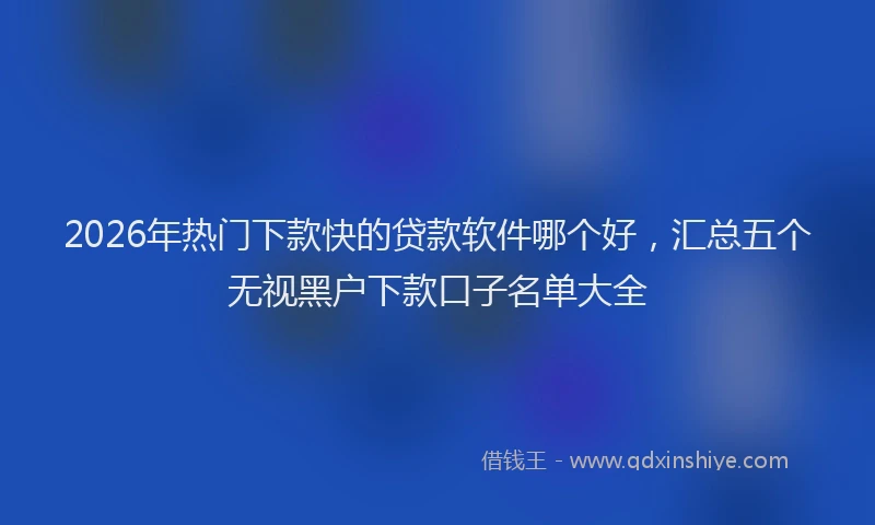 2026年热门下款快的贷款软件哪个好，汇总五个无视黑户下款口子名单大全