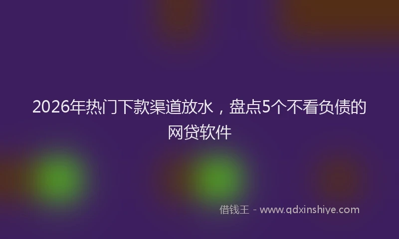 2026年热门下款渠道放水，盘点5个不看负债的网贷软件