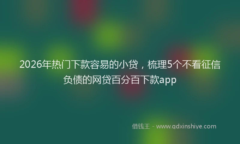 2026年热门下款容易的小贷，梳理5个不看征信负债的网贷百分百下款app