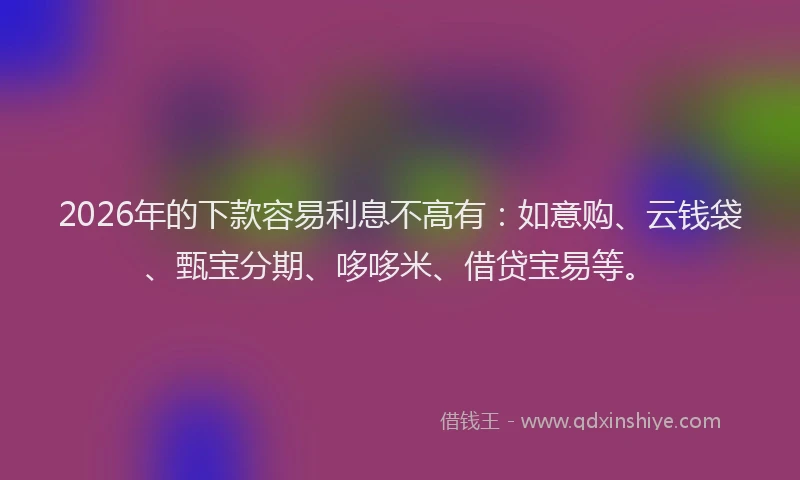 2026年的下款容易利息不高有：如意购、云钱袋、甄宝分期、哆哆米、借贷宝易等。