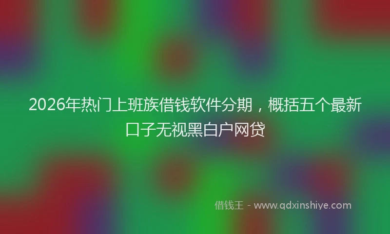 2026年热门上班族借钱软件分期，概括五个最新口子无视黑白户网贷