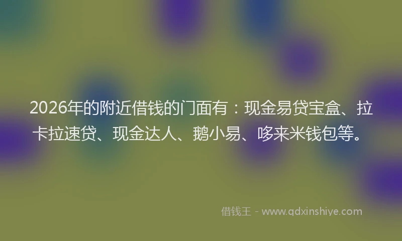 2026年的附近借钱的门面有：现金易贷宝盒、拉卡拉速贷、现金达人、鹅小易、哆来米钱包等。