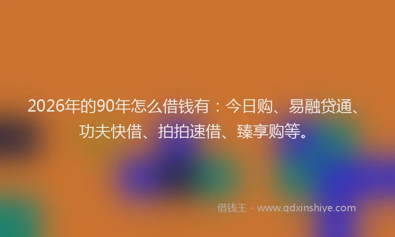 2026年的90年怎么借钱有：今日购、易融贷通、功夫快借、拍拍速借、臻享购等。
