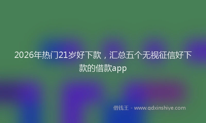 2026年热门21岁好下款，汇总五个无视征信好下款的借款app