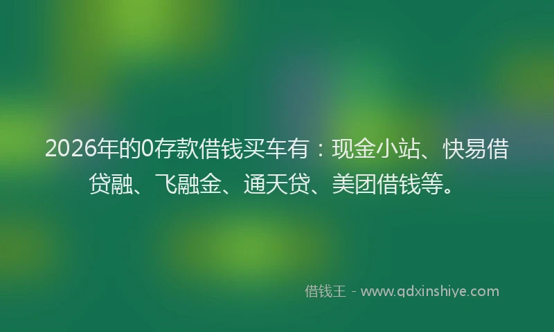 2026年的0存款借钱买车有：现金小站、快易借贷融、飞融金、通天贷、美团借钱等。