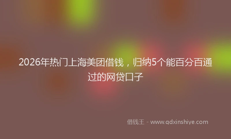 2026年热门上海美团借钱，归纳5个能百分百通过的网贷口子