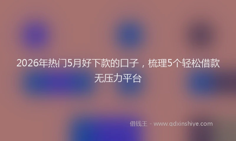 2026年热门5月好下款的口子，梳理5个轻松借款无压力平台