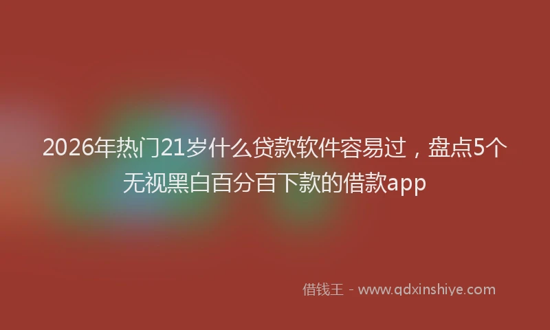 2026年热门21岁什么贷款软件容易过，盘点5个无视黑白百分百下款的借款app