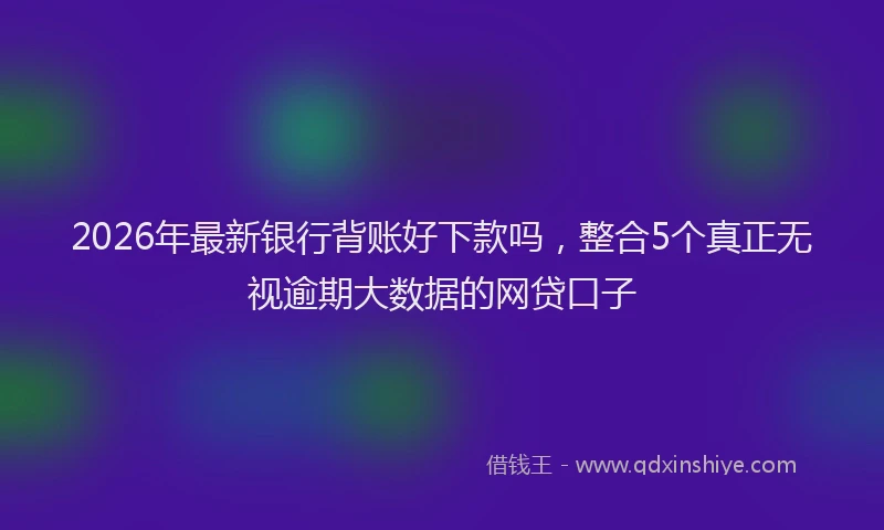 2026年最新银行背账好下款吗，整合5个真正无视逾期大数据的网贷口子