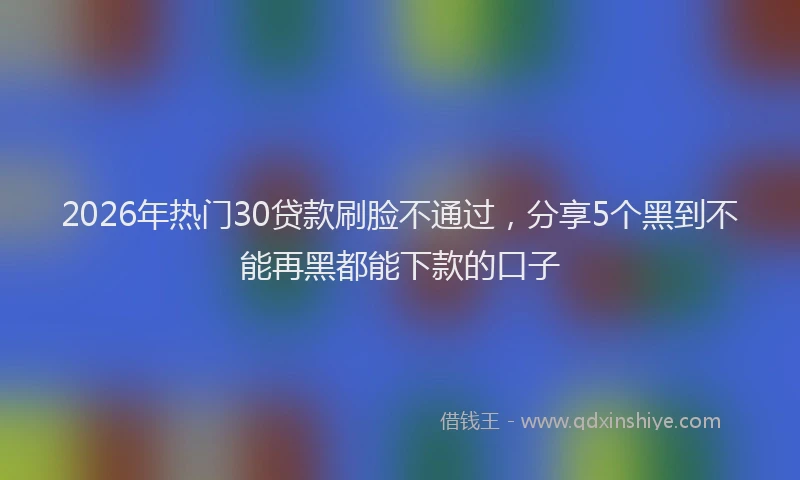 2026年热门30贷款刷脸不通过，分享5个黑到不能再黑都能下款的口子