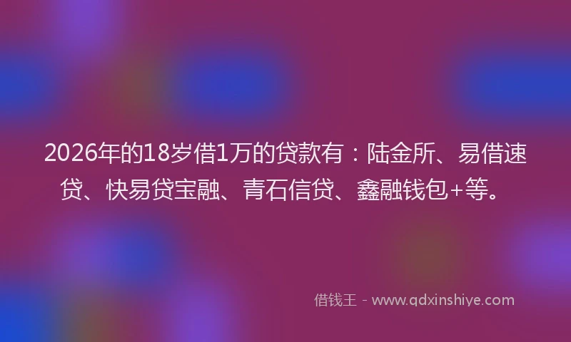 2026年的18岁借1万的贷款有：陆金所、易借速贷、快易贷宝融、青石信贷、鑫融钱包+等。