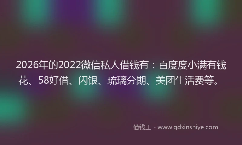2026年的2022微信私人借钱有：百度度小满有钱花、58好借、闪银、琉璃分期、美团生活费等。
