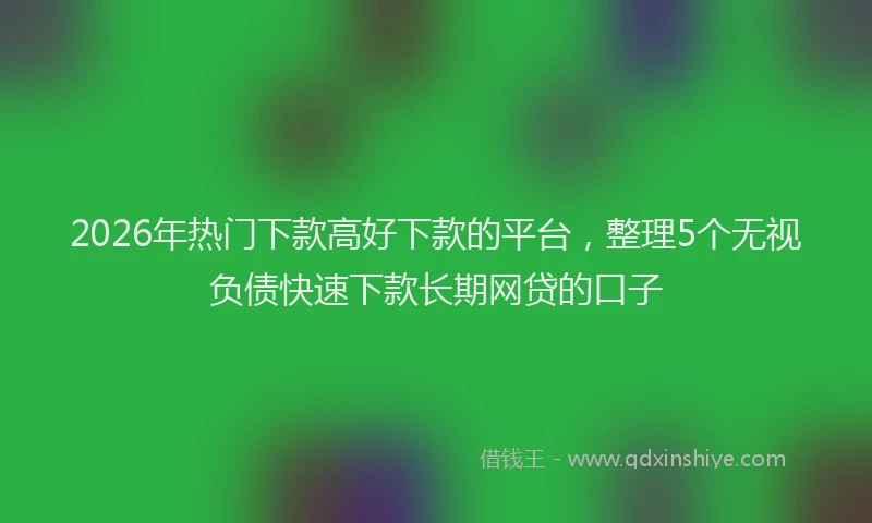 2026年热门下款高好下款的平台，整理5个无视负债快速下款长期网贷的口子
