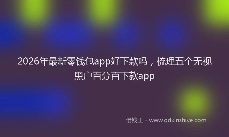 2026年最新零钱包app好下款吗，梳理五个无视黑户百分百下款app