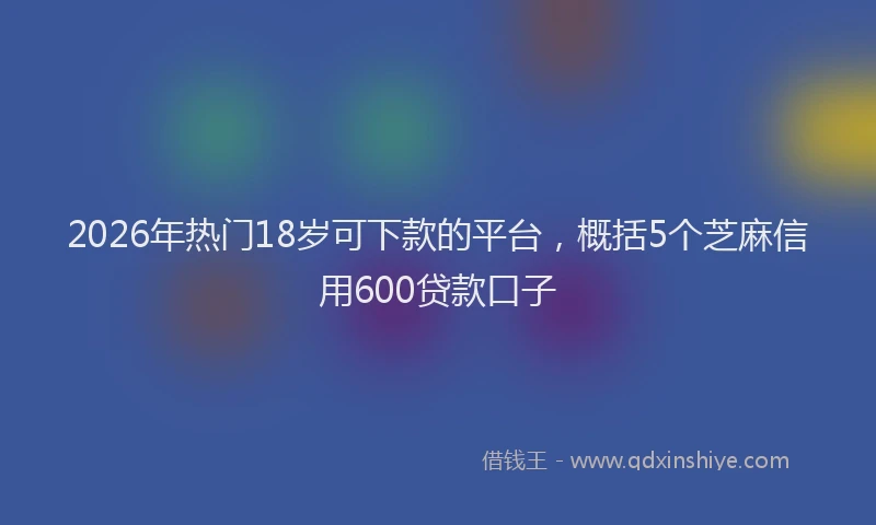 2026年热门18岁可下款的平台，概括5个芝麻信用600贷款口子