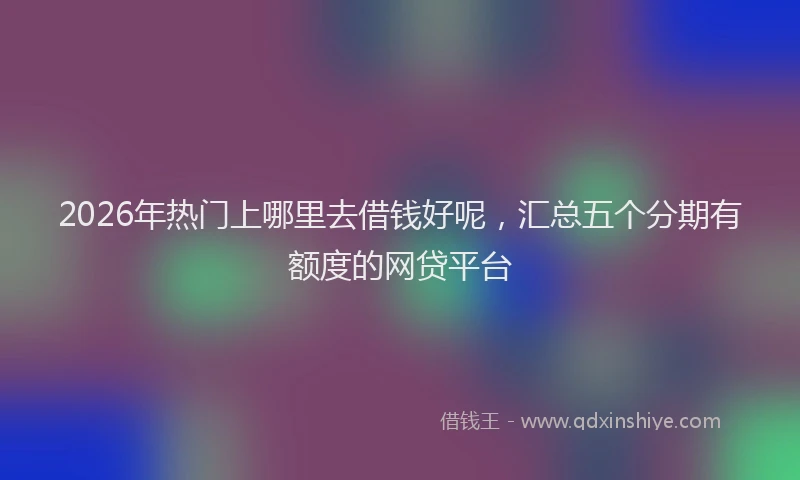 2026年热门上哪里去借钱好呢，汇总五个分期有额度的网贷平台