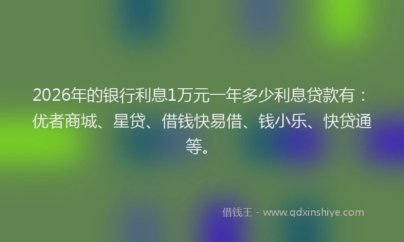 2026年的银行利息1万元一年多少利息贷款有：优者商城、星贷、借钱快易借、钱小乐、快贷通等。