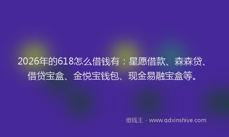 2026年的618怎么借钱有：星愿借款、森森贷、借贷宝盒、金悦宝钱包、现金易融宝盒等。