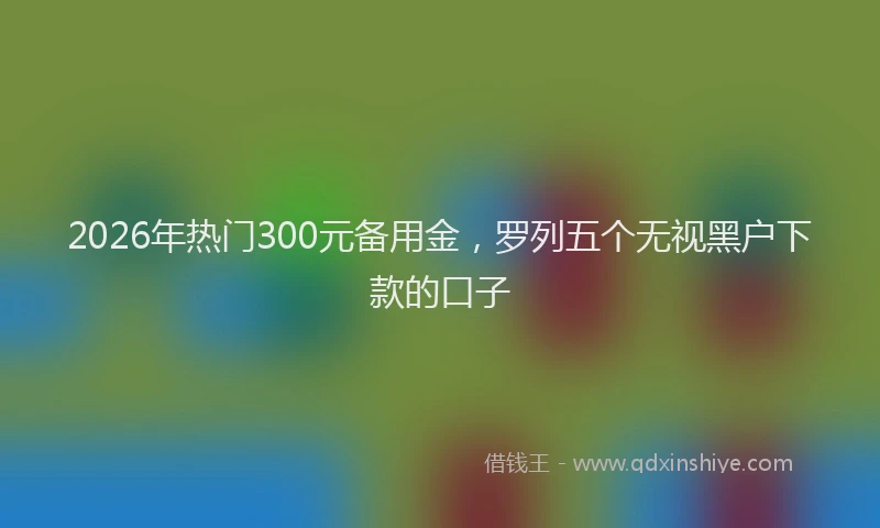 2026年热门300元备用金，罗列五个无视黑户下款的口子