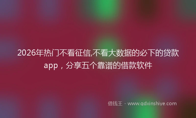 2026年热门不看征信,不看大数据的必下的贷款app，分享五个靠谱的借款软件