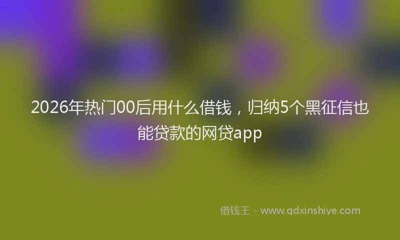 2026年热门00后用什么借钱，归纳5个黑征信也能贷款的网贷app