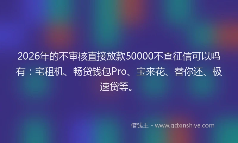 2026年的不审核直接放款50000不查征信可以吗有：宅租机、畅贷钱包Pro、宝来花、替你还、极速贷等。