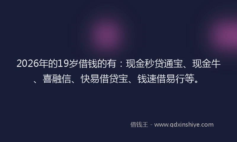 2026年的19岁借钱的有：现金秒贷通宝、现金牛、喜融信、快易借贷宝、钱速借易行等。