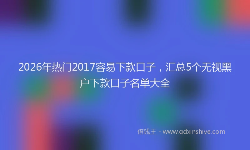 2026年热门2017容易下款口子，汇总5个无视黑户下款口子名单大全