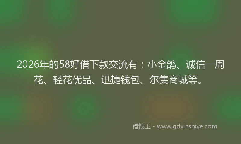 2026年的58好借下款交流有：小金鸽、诚信一周花、轻花优品、迅捷钱包、尔集商城等。