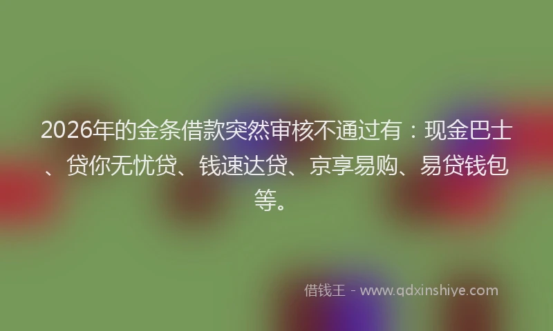 2026年的金条借款突然审核不通过有：现金巴士、贷你无忧贷、钱速达贷、京享易购、易贷钱包等。