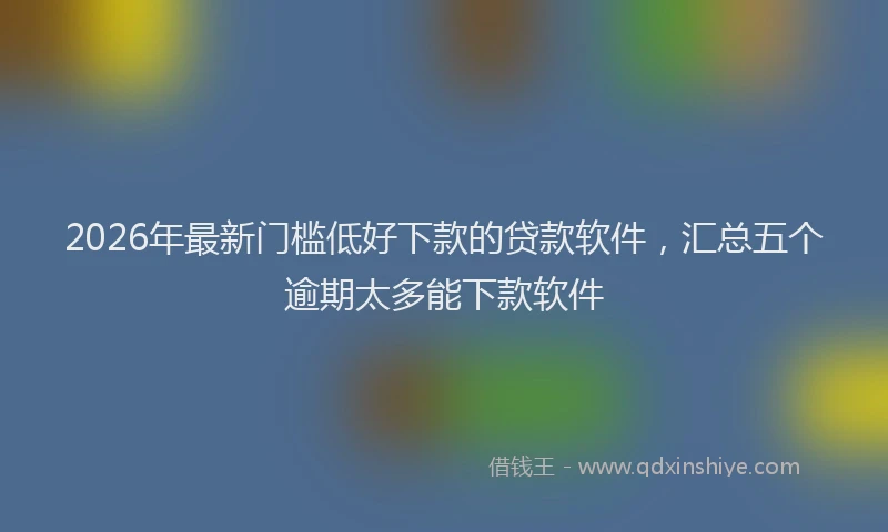 2026年最新门槛低好下款的贷款软件，汇总五个逾期太多能下款软件