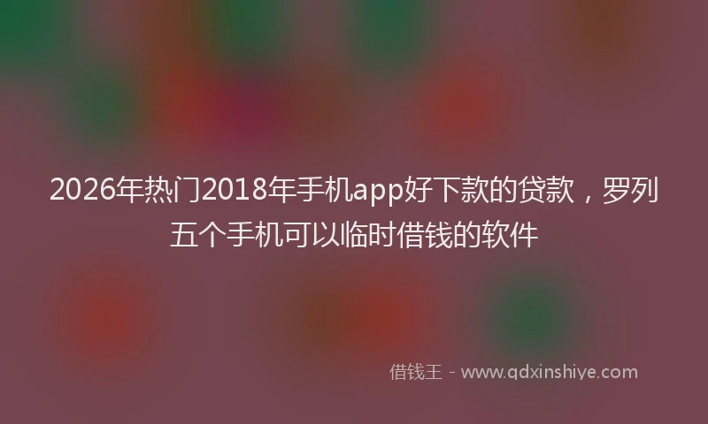 2026年热门2018年手机app好下款的贷款，罗列五个手机可以临时借钱的软件