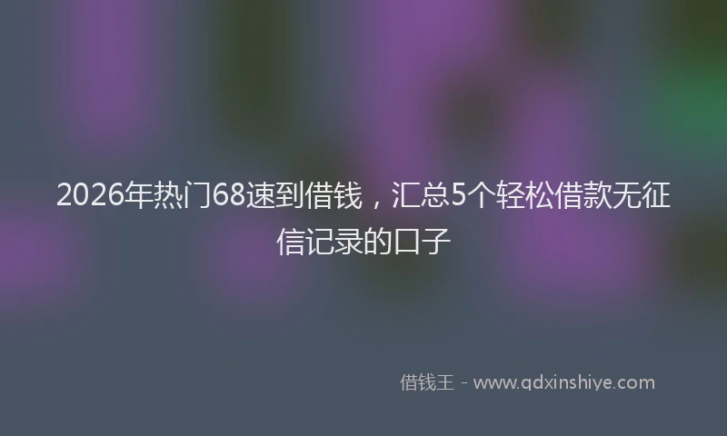 2026年热门68速到借钱，汇总5个轻松借款无征信记录的口子